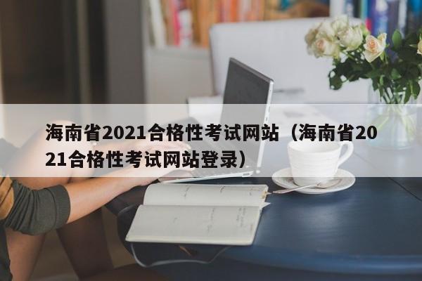海南省2021合格性考试网站（海南省2021合格性考试网站登录）